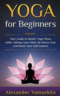 Yoga: for Beginners: Your Guide to Master Yoga Poses While Calming your Mind, Be Stress Free, and Boost your Self-esteem!