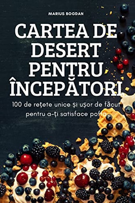 Cartea De Desert Pentru Începatori: 100 De Re?Ete Unice ?I U?Or De Facut Pentru A-?I Satisface Pofta (Romanian Edition)