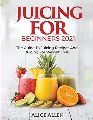 Juicing For Beginners: The Guide To Juicing Recipes And Juicing For Weight Loss