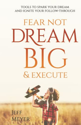 Fear Not, Dream Big, & Execute: Tools To Spark Your Dream And Ignite Your Follow-Through