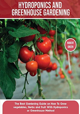 Hydroponics And Greenhouse Gardening: The Definitive Beginner's Guide To Learn How To Build Easy Systems For Growing Organic Vegetables, Fruits And Herbs At Home (Home Gardening)