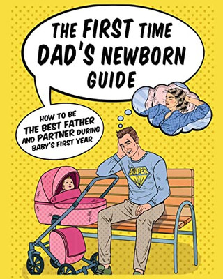 The First Time Dad's Newborn Guide: How To Be The Best Father And Partner During Baby's First Year.