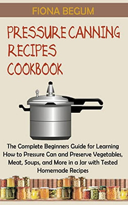 Pressure Canning Recipes Cookbook: The Complete Beginners Guide For Learning How To Pressure Can And Preserve Vegetables, Meat, Soups, And More In A Jar With Tested Homemade Recipes