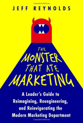 The Monster That Ate Marketing: A Leader's Guide To Reimagining, Reengineering, And Reinvigorating The Modern Marketing Department