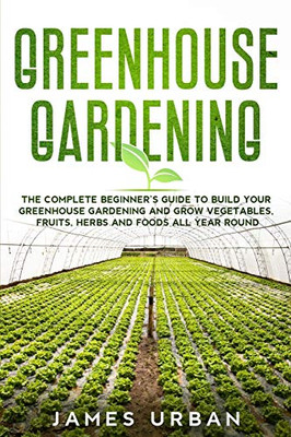 Greenhouse Gardening: The Complete Beginner's Guide To Build Your Greenhouse Gardening And Grow Vegetables, Fruits, Herbs And Foods All Year Round