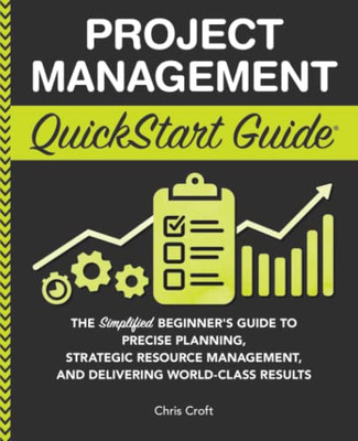 Project Management Quickstart Guide: The Simplified BeginnerS Guide To Precise Planning, Strategic Resource Management, And Delivering World Class Results (Quickstart Guides - Business)