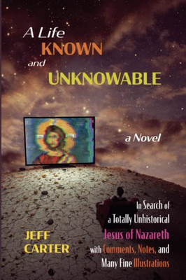 A Life Known And Unknowable: In Search Of A Totally Unhistorical Jesus Of Nazareth With Comments, Notes, And Many Fine Illustrations - A Novel