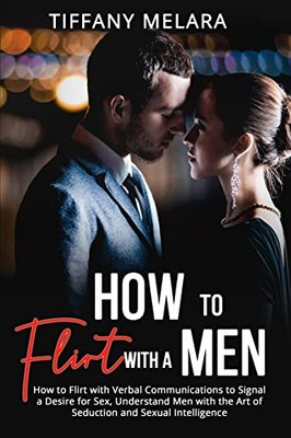 How To Flirt With A Men: How To Flirt With Verbal Communications To Signal A Desire For Sex, Understand Men With The Art Of Seduction And Sexual Intelligence
