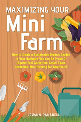 Maximizing Your Mini Farm: How To Create A Sustainable Organic Garden In Your Backyard You Can Be Proud Of (Square Foot Gardening, Small Space Gardening, Mini Farming For Beginners)