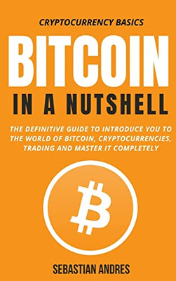 Bitcoin In A Nutshell: The Definitive Guide To Introduce You To The World Of Bitcoin, Cryptocurrencies, Trading And Master It Completely (Cryptocurrency Basics)