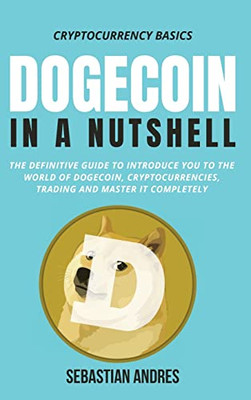 Dogecoin In A Nutshell: The Definitive Guide To Introduce You To The World Of Dogecoin, Cryptocurrencies, Trading And Master It Completely (Cryptocurrency Basics)