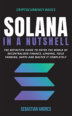 Solana In A Nutshell: The Definitive Guide To Enter The World Of Decentralized Finance, Lending, Yield Farming, Dapps And Master It Completely (Cryptocurrency Basics)