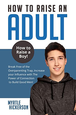 How To Raise An Adult: How To Raise A Boy! Break Free Of The Overparenting Trap, Increase Your Influence With The Power Of Connection To Build Good Men!