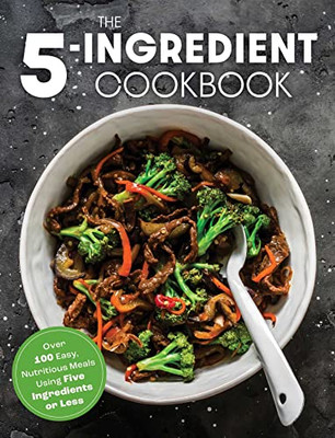 The Five Ingredient Cookbook: Over 100 Easy, Nutritious Meals In Five Ingredients Or Less