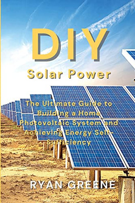 Diy Solar Power: The Ultimate Guide To Building A Home Photovoltaic System And Achieving Energy Self-Sufficiency