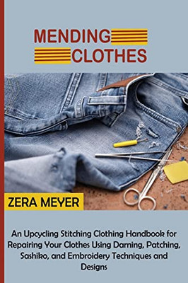 Mending Clothes: An Upcycling Stitching Clothing Handbook For Repairing Your Clothes Using Darning, Patching, Sashiko, And Embroidery Techniques And Designs