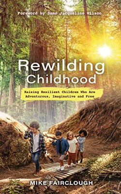 Rewilding Childhood: Raising Resilient Children Who Are Adventurous, Imaginative And Free