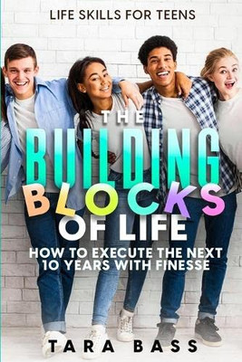 Life Skills For Teens: The Building Blocks Of Life - How To Execute The Next 10 Years With Finesse