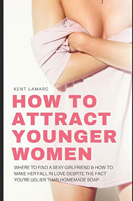 How to Attract Younger Women: Where to Find a Sexy Girlfriend and How to Make Her Fall in Love Despite the Fact You’re Uglier than Homemade Soap