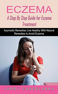 Eczema: A Step By Step Guide For Eczema Treatment (Ayurvedic Remedies Live Healthy With Natural Remedies To Avoid Eczema)