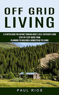 Off Grid Living: A Starter Guide For Anyone Thinking About A Self-Sufficient Living (Step-By-Step Guide From Planning To Building A Homestead To Living)