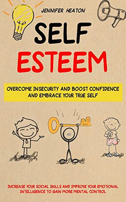 Self Esteem: Overcome Insecurity And Boost Confidence And Embrace Your True Self (Increase Your Social Skills And Improve Your Emotional Intelligence To Gain More Mental Control)