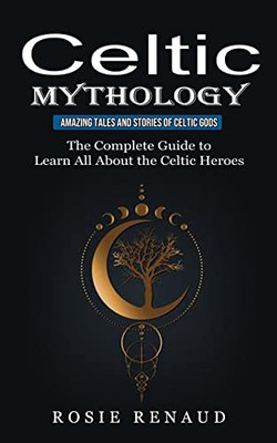 Celtic Mythology: Amazing Tales And Stories Of Celtic Gods (The Complete Guide To Learn All About The Celtic Heroes)