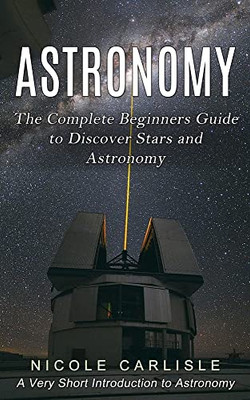 Astronomy: The Complete Beginners Guide To Discover Stars And Astronomy (A Very Short Introduction To Astronomy)