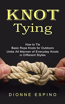 Knot Tying: How To Tie Basic Rope Knots For Outdoors (Untie All Manner Of Everyday Knots In Different Styles)