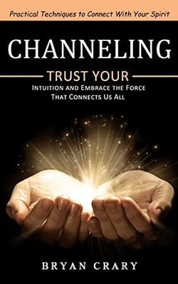 Channeling: Practical Techniques To Connect With Your Spirit (Trust Your Intuition And Embrace The Force That Connects Us All)