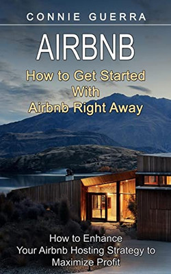 Airbnb: How To Get Started With Airbnb Right Away (How To Enhance Your Airbnb Hosting Strategy To Maximize Profit)