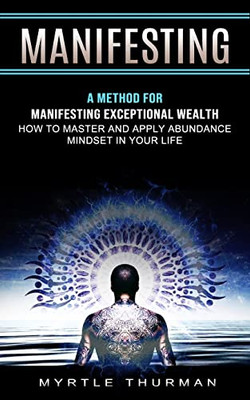 Manifesting: A Method For Manifesting Exceptional Wealth (How To Master And Apply Abundance Mindset In Your Life)