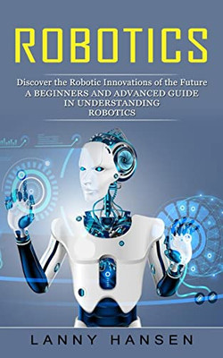 Robotics: Discover The Robotic Innovations Of The Future (A Beginners And Advanced Guide In Understanding Robotics)