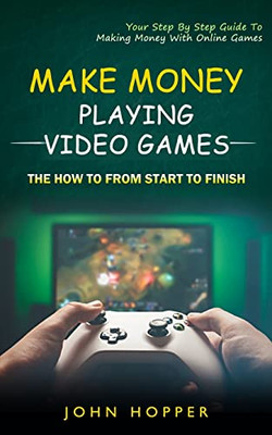 Make Money Playing Video Games: The How To From Start To Finish (Your Step By Step Guide To Making Money With Online Games)