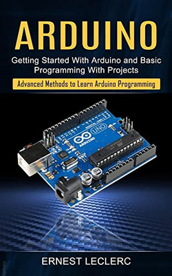 Arduino: Getting Started With Arduino And Basic Programming With Projects (Advanced Methods To Learn Arduino Programming)