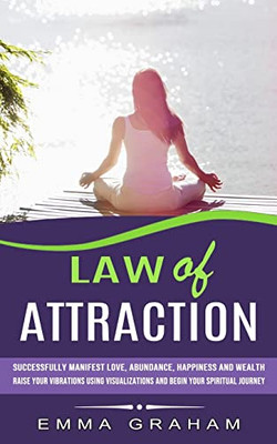 Law Of Attraction: Successfully Manifest Love, Abundance, Happiness And Wealth (Raise Your Vibrations Using Visualizations And Begin Your Spiritual Journey)