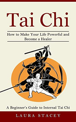 Tai Chi: A Beginner's Guide To Internal Tai Chi (How To Make Your Life Powerful And Become A Healer)