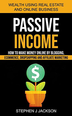 Passive Income: How To Make Money Online By Blogging, Ecommerce, Dropshipping And Affiliate Marketing (Wealth Using Real Estate And Online Business)