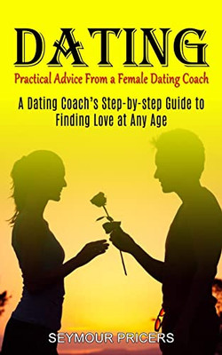 Dating: Practical Advice From A Female Dating Coach (A Dating Coach's Step-By-Step Guide To Finding Love At Any Age)