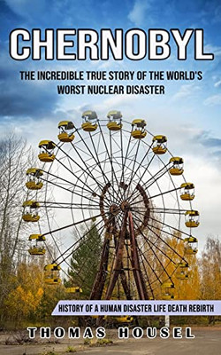 Chernobyl: The Incredible True Story Of The World's Worst Nuclear Disaster (History Of A Human Disaster Life Death Rebirth)