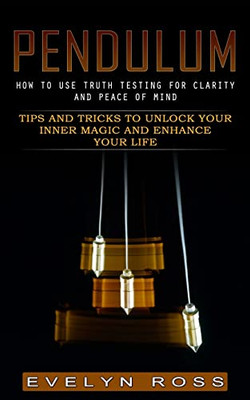 Pendulum: How To Use Truth Testing For Clarity And Peace Of Mind (Tips And Tricks To Unlock Your Inner Magic And Enhance Your Life)