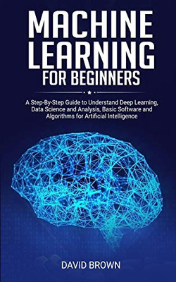 Machine Learning for Beginners: A Step-By-Step Guide to Understand Deep Learning, Data Science and Analysis, Basic Software and Algorithms for Artificial Intelligence