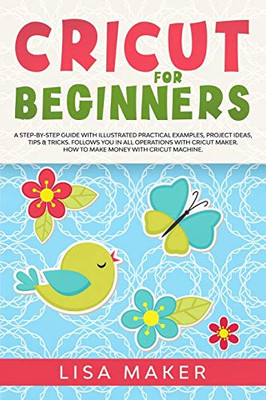 Cricut for Beginners: How to Start Cricut Maker: A Step-by-Step Guide with Illustrated Practical Examples, Original Project Ideas, Tips & Tricks. How to Make Money with Cricut Machine.