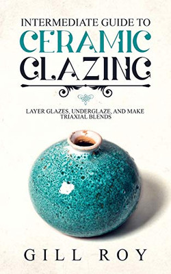 Intermediate Guide to Ceramic Glazing: Layer Glazes, Underglaze, and Make Triaxial Blends - 9781670539953