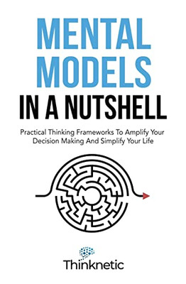 Mental Models In A Nutshell: Practical Thinking Frameworks To Amplify Your Decision Making And Simplify Your Life (Decision-Making Mastery)