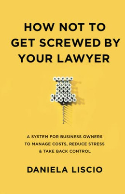 How Not To Get Screwed By Your Lawyer: A System For Business Owners To Manage Costs, Reduce Stress & Take Back Control