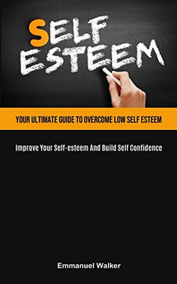 Self-Esteem: Your Ultimate Guide To Overcome Low Self Esteem (Improve Your Self-Esteem And Build Self Confidence)