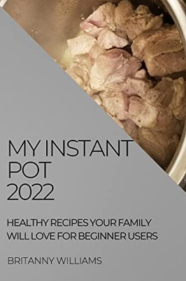 My Instant Pot 2022: Healthy Recipes Your Family Will Love For Beginner Users