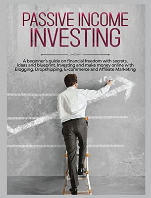 Passive Income Investing: A Beginner's Guide On Financial Freedom With Secrets, Ideas And Blueprint. Investing And Make Money Online With Blogging, Dropshipping, Ecommerce And Affiliate Marketing