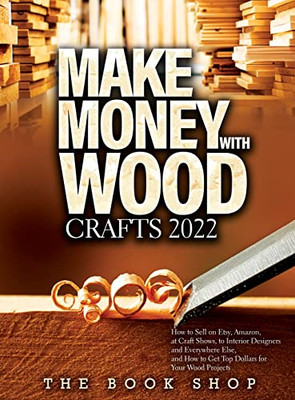 Make Money With Wood Crafts 2022: How To Sell On Etsy, Amazon, At Craft Shows, To Interior Designers And Everywhere Else, And How To Get Top Dollars For Your Wood Projects